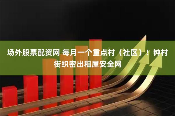 场外股票配资网 每月一个重点村（社区）！钟村街织密出租屋安全网
